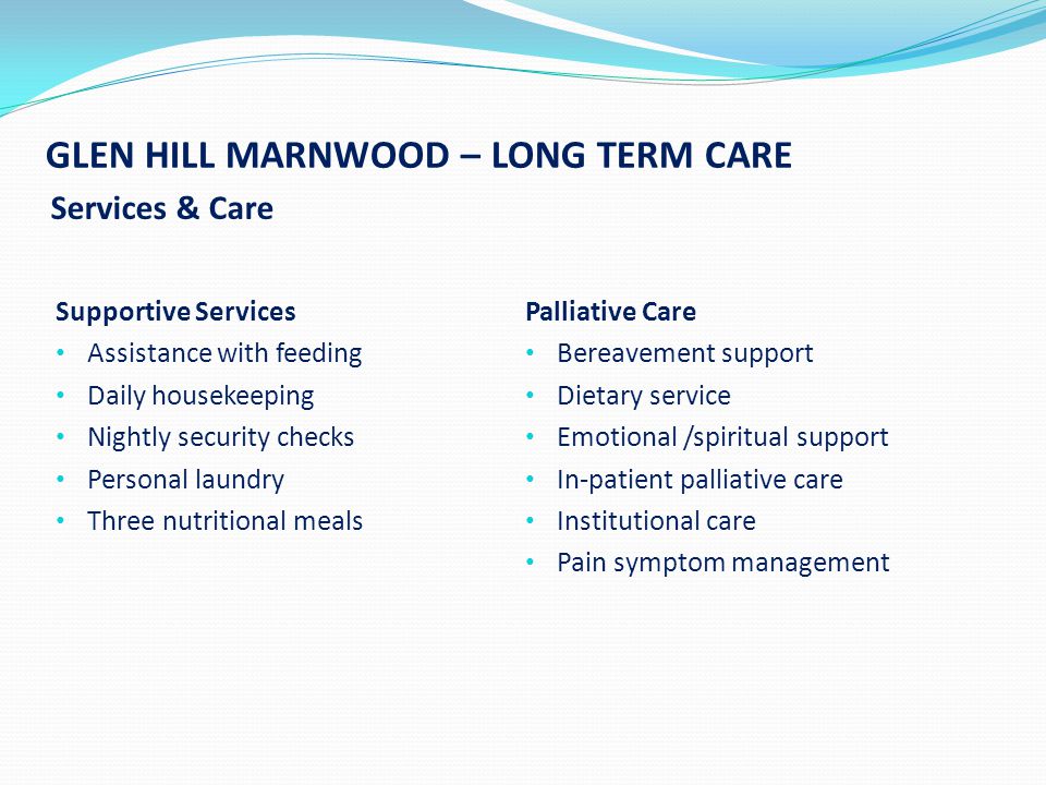 GLEN HILL MARNWOOD – LONG TERM CARE Services & Care Supportive Services Assistance with feeding Daily housekeeping Nightly security checks Personal laundry Three nutritional meals Palliative Care Bereavement support Dietary service Emotional /spiritual support In-patient palliative care Institutional care Pain symptom management