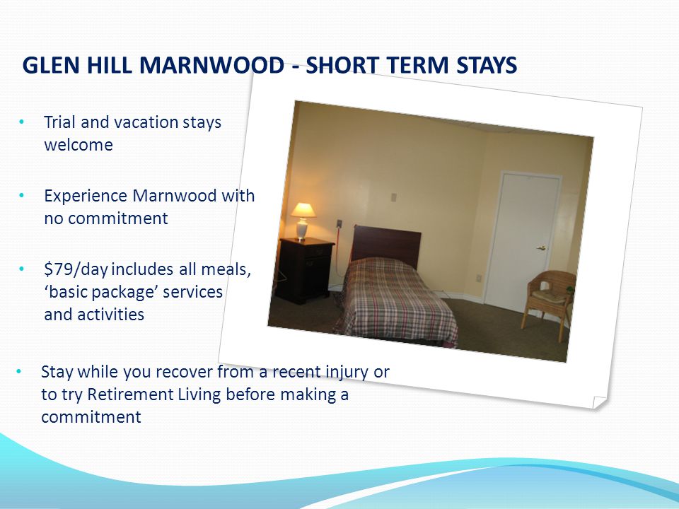 GLEN HILL MARNWOOD - SHORT TERM STAYS Trial and vacation stays welcome Experience Marnwood with no commitment $79/day includes all meals, basic package services and activities Stay while you recover from a recent injury or to try Retirement Living before making a commitment