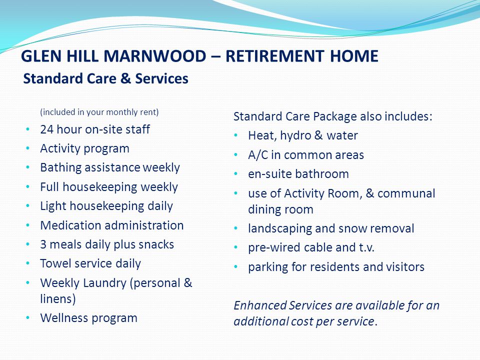 GLEN HILL MARNWOOD – RETIREMENT HOME Standard Care & Services (included in your monthly rent) 24 hour on-site staff Activity program Bathing assistance weekly Full housekeeping weekly Light housekeeping daily Medication administration 3 meals daily plus snacks Towel service daily Weekly Laundry (personal & linens) Wellness program Standard Care Package also includes: Heat, hydro & water A/C in common areas en-suite bathroom use of Activity Room, & communal dining room landscaping and snow removal pre-wired cable and t.v.