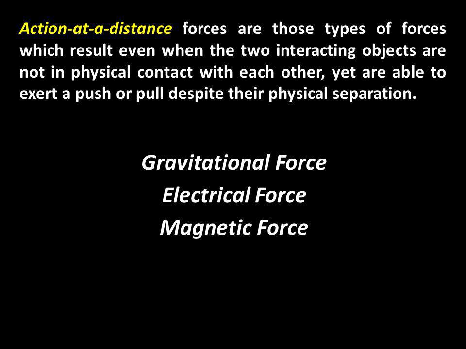 Action-at-a-distance forces are those types of forces which result even when the two interacting objects are not in physical contact with each other, yet are able to exert a push or pull despite their physical separation.