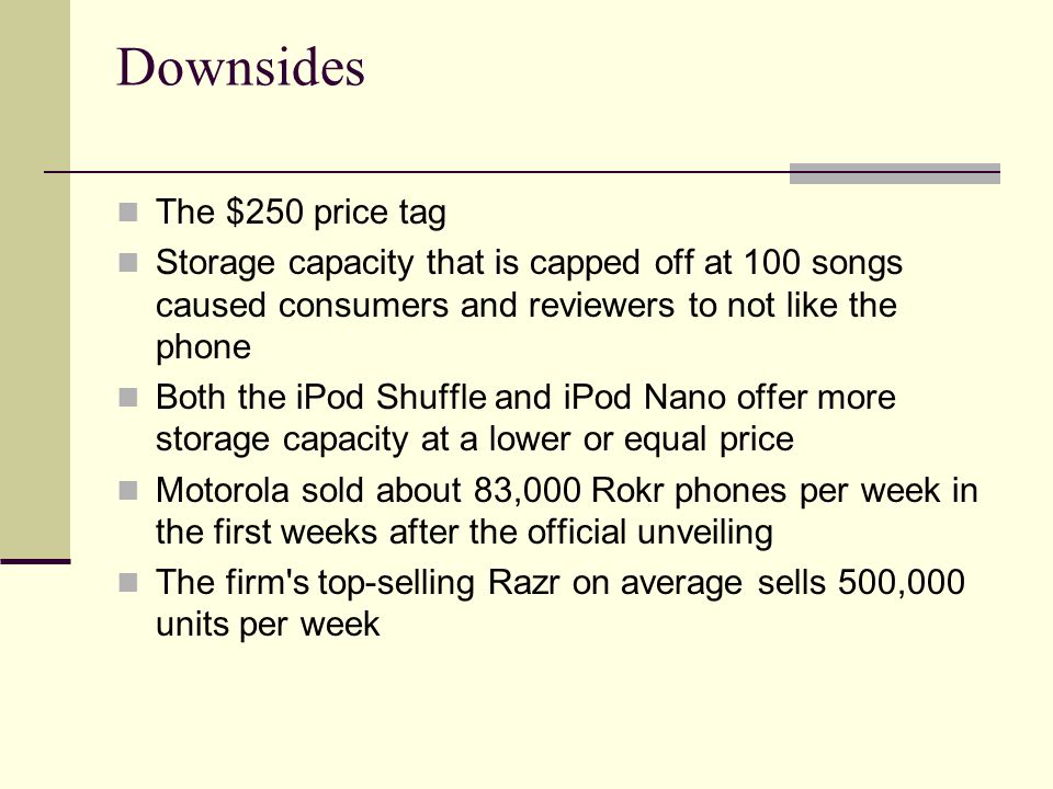 Downsides The $250 price tag Storage capacity that is capped off at 100 songs caused consumers and reviewers to not like the phone Both the iPod Shuffle and iPod Nano offer more storage capacity at a lower or equal price Motorola sold about 83,000 Rokr phones per week in the first weeks after the official unveiling The firm s top-selling Razr on average sells 500,000 units per week