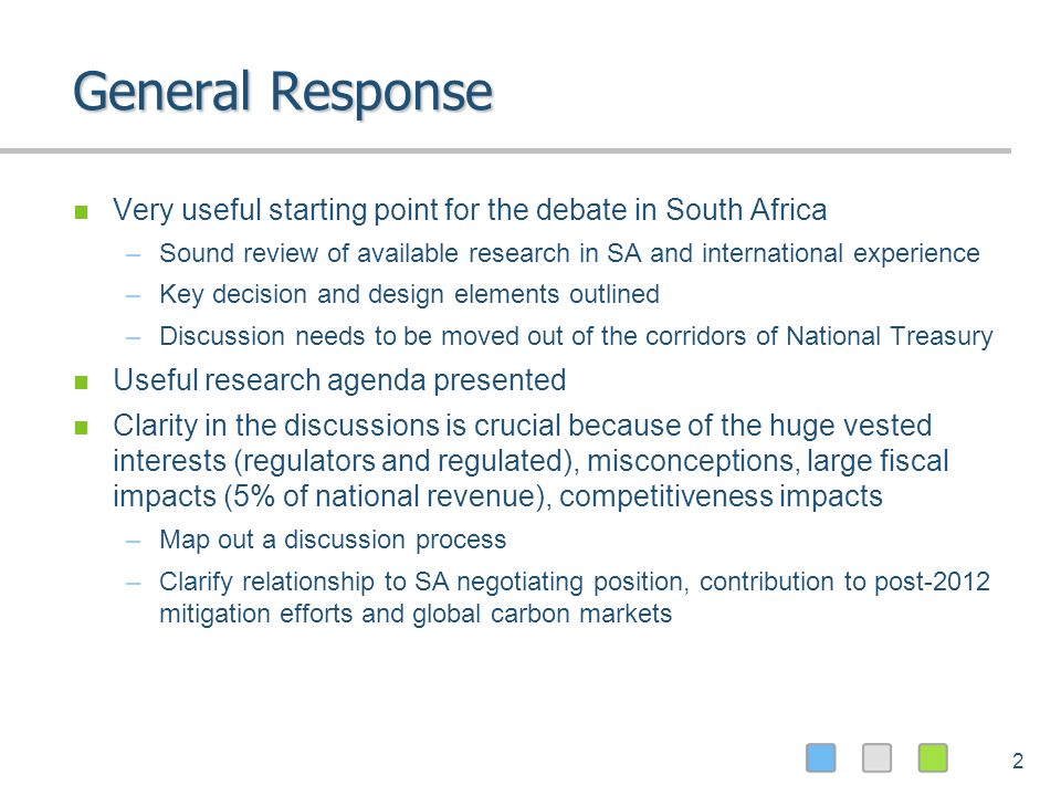 2 General Response Very useful starting point for the debate in South Africa –Sound review of available research in SA and international experience –Key decision and design elements outlined –Discussion needs to be moved out of the corridors of National Treasury Useful research agenda presented Clarity in the discussions is crucial because of the huge vested interests (regulators and regulated), misconceptions, large fiscal impacts (5% of national revenue), competitiveness impacts –Map out a discussion process –Clarify relationship to SA negotiating position, contribution to post-2012 mitigation efforts and global carbon markets