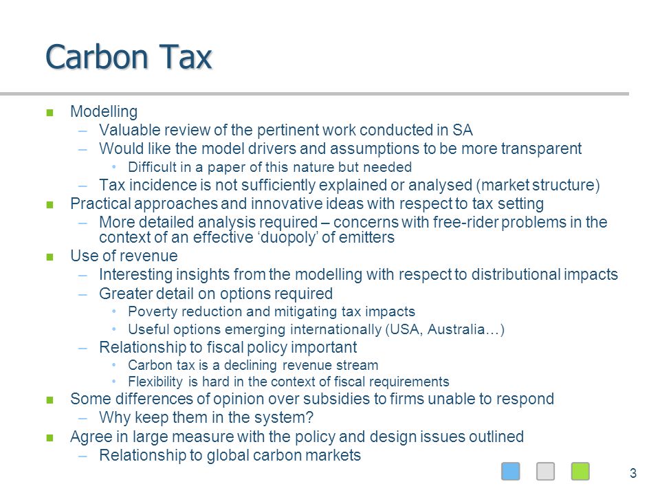 3 Carbon Tax Modelling –Valuable review of the pertinent work conducted in SA –Would like the model drivers and assumptions to be more transparent Difficult in a paper of this nature but needed –Tax incidence is not sufficiently explained or analysed (market structure) Practical approaches and innovative ideas with respect to tax setting –More detailed analysis required – concerns with free-rider problems in the context of an effective duopoly of emitters Use of revenue –Interesting insights from the modelling with respect to distributional impacts –Greater detail on options required Poverty reduction and mitigating tax impacts Useful options emerging internationally (USA, Australia…) –Relationship to fiscal policy important Carbon tax is a declining revenue stream Flexibility is hard in the context of fiscal requirements Some differences of opinion over subsidies to firms unable to respond –Why keep them in the system.