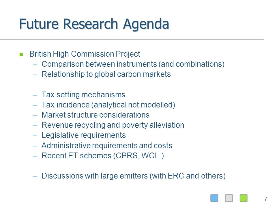 7 Future Research Agenda British High Commission Project –Comparison between instruments (and combinations) –Relationship to global carbon markets –Tax setting mechanisms –Tax incidence (analytical not modelled) –Market structure considerations –Revenue recycling and poverty alleviation –Legislative requirements –Administrative requirements and costs –Recent ET schemes (CPRS, WCI..) –Discussions with large emitters (with ERC and others)
