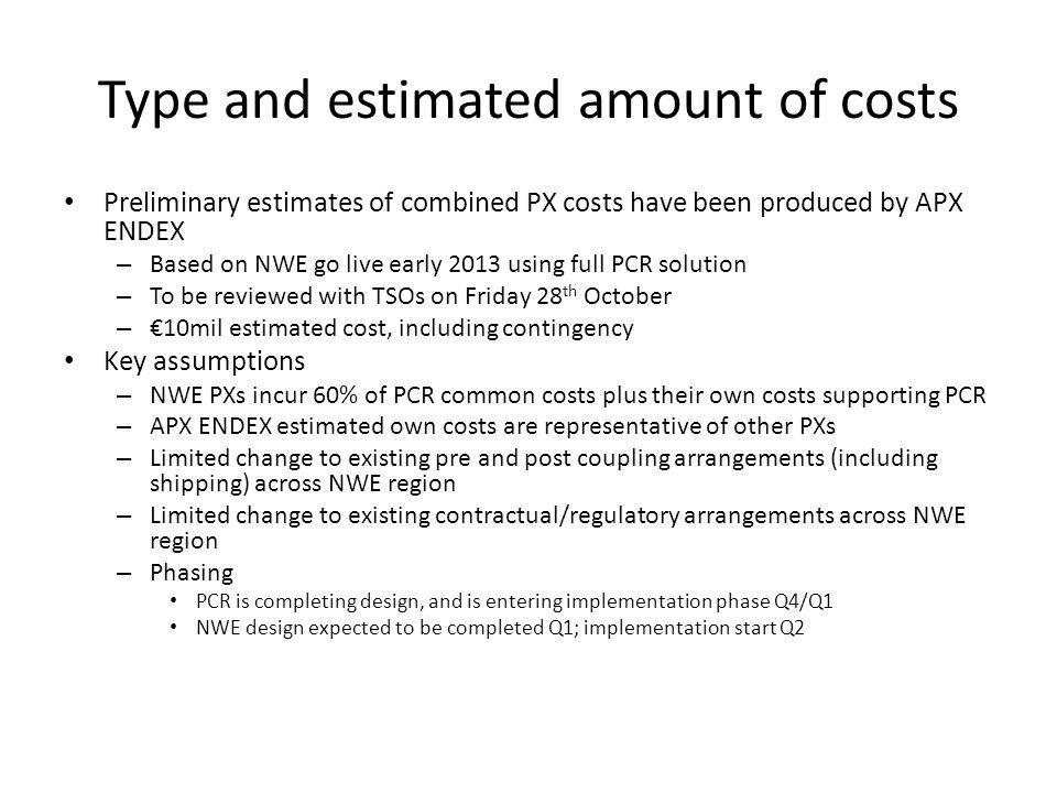 Type and estimated amount of costs Preliminary estimates of combined PX costs have been produced by APX ENDEX – Based on NWE go live early 2013 using full PCR solution – To be reviewed with TSOs on Friday 28 th October – 10mil estimated cost, including contingency Key assumptions – NWE PXs incur 60% of PCR common costs plus their own costs supporting PCR – APX ENDEX estimated own costs are representative of other PXs – Limited change to existing pre and post coupling arrangements (including shipping) across NWE region – Limited change to existing contractual/regulatory arrangements across NWE region – Phasing PCR is completing design, and is entering implementation phase Q4/Q1 NWE design expected to be completed Q1; implementation start Q2