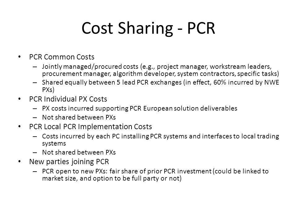 Cost Sharing - PCR PCR Common Costs – Jointly managed/procured costs (e.g., project manager, workstream leaders, procurement manager, algorithm developer, system contractors, specific tasks) – Shared equally between 5 lead PCR exchanges (in effect, 60% incurred by NWE PXs) PCR Individual PX Costs – PX costs incurred supporting PCR European solution deliverables – Not shared between PXs PCR Local PCR Implementation Costs – Costs incurred by each PC installing PCR systems and interfaces to local trading systems – Not shared between PXs New parties joining PCR – PCR open to new PXs: fair share of prior PCR investment (could be linked to market size, and option to be full party or not)