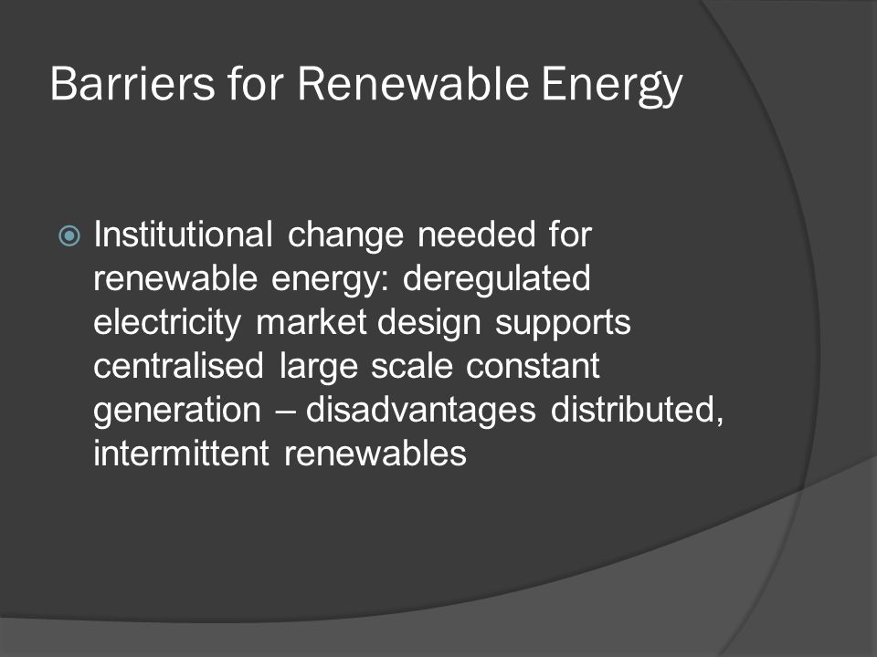 Barriers for Renewable Energy Institutional change needed for renewable energy: deregulated electricity market design supports centralised large scale constant generation – disadvantages distributed, intermittent renewables