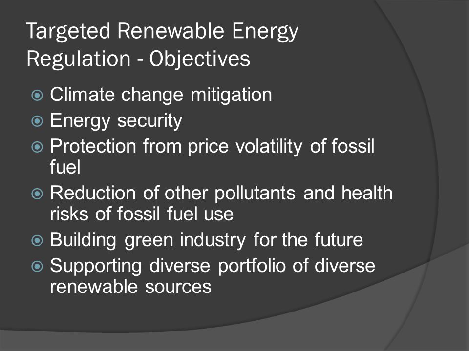 Targeted Renewable Energy Regulation - Objectives Climate change mitigation Energy security Protection from price volatility of fossil fuel Reduction of other pollutants and health risks of fossil fuel use Building green industry for the future Supporting diverse portfolio of diverse renewable sources