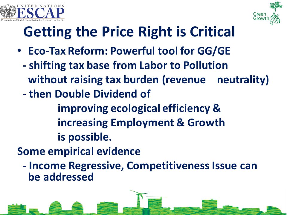Getting the Price Right is Critical Eco-Tax Reform: Powerful tool for GG/GE - shifting tax base from Labor to Pollution without raising tax burden (revenue neutrality) - then Double Dividend of improving ecological efficiency & increasing Employment & Growth is possible.