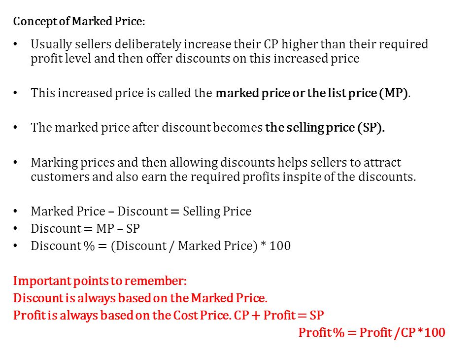 Concept of Marked Price: Usually sellers deliberately increase their CP higher than their required profit level and then offer discounts on this increased price This increased price is called the marked price or the list price (MP).