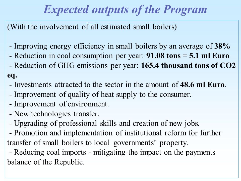 Expected outputs of the Program (With the involvement of all estimated small boilers) - Improving energy efficiency in small boilers by an average of 38% - Reduction in coal consumption per year: tons = 5.1 ml Euro - Reduction of GHG emissions per year: thousand tons of CO2 eq.