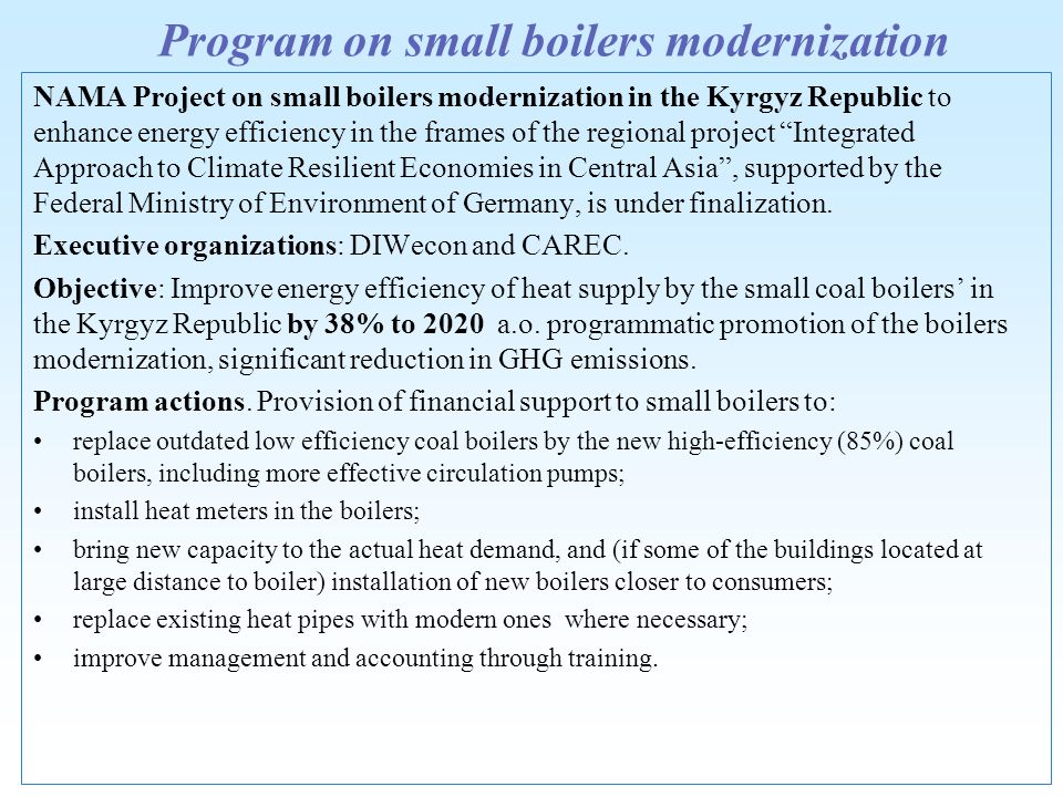 Program on small boilers modernization NAMA Project on small boilers modernization in the Kyrgyz Republic to enhance energy efficiency in the frames of the regional project Integrated Approach to Climate Resilient Economies in Central Asia, supported by the Federal Ministry of Environment of Germany, is under finalization.