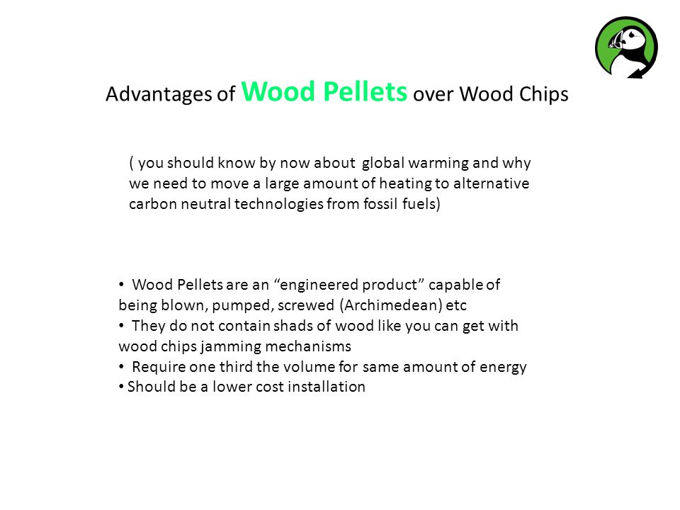 Advantages of Wood Pellets over Wood Chips ( you should know by now about global warming and why we need to move a large amount of heating to alternative carbon neutral technologies from fossil fuels) Wood Pellets are an engineered product capable of being blown, pumped, screwed (Archimedean) etc They do not contain shads of wood like you can get with wood chips jamming mechanisms Require one third the volume for same amount of energy Should be a lower cost installation