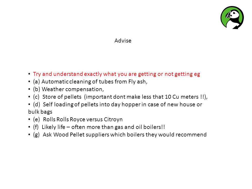 Advise Try and understand exactly what you are getting or not getting eg (a) Automatic cleaning of tubes from Fly ash, (b) Weather compensation, (c) Store of pellets (important dont make less that 10 Cu meters !!), (d) Self loading of pellets into day hopper in case of new house or bulk bags (e) Rolls Rolls Royce versus Citroyn (f) Likely life – often more than gas and oil boilers!.