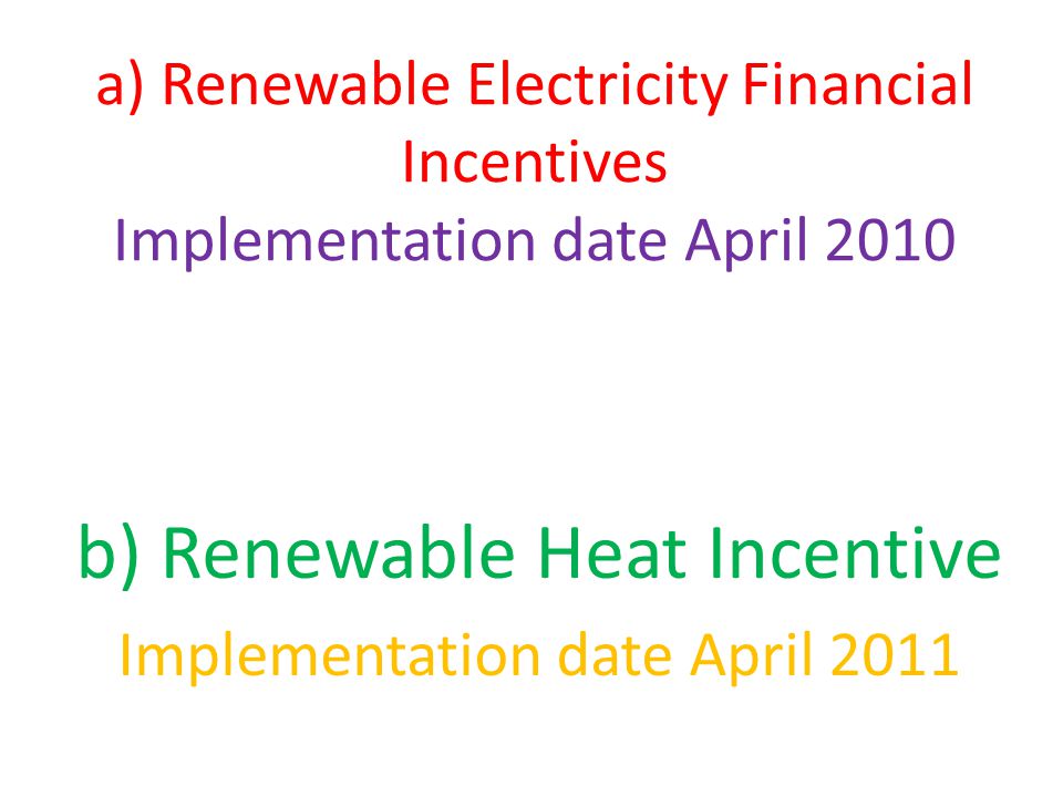 a) Renewable Electricity Financial Incentives Implementation date April 2010 b) Renewable Heat Incentive Implementation date April 2011