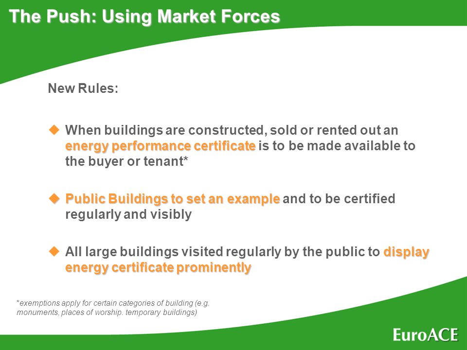 The Push: Using Market Forces New Rules: energy performance certificate uWhen buildings are constructed, sold or rented out an energy performance certificate is to be made available to the buyer or tenant* uPublic Buildings to set an example uPublic Buildings to set an example and to be certified regularly and visibly display energy certificate prominently uAll large buildings visited regularly by the public to display energy certificate prominently *exemptions apply for certain categories of building (e.g.