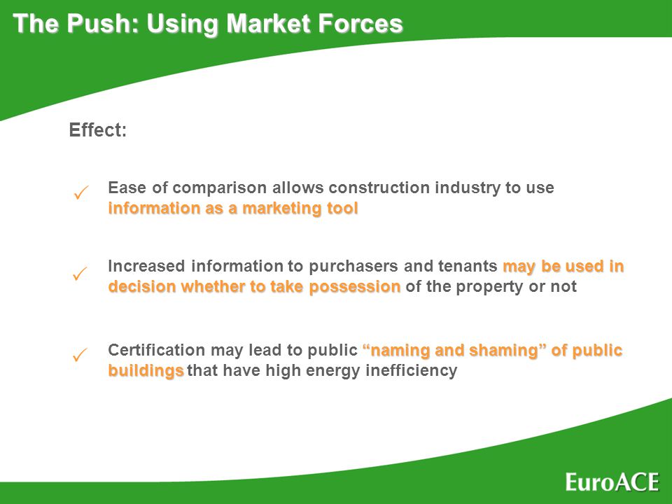 The Push: Using Market Forces Effect: information as a marketing tool Ease of comparison allows construction industry to use information as a marketing tool may be used in decision whether to take possession Increased information to purchasers and tenants may be used in decision whether to take possession of the property or not naming and shaming of public buildings Certification may lead to public naming and shaming of public buildings that have high energy inefficiency