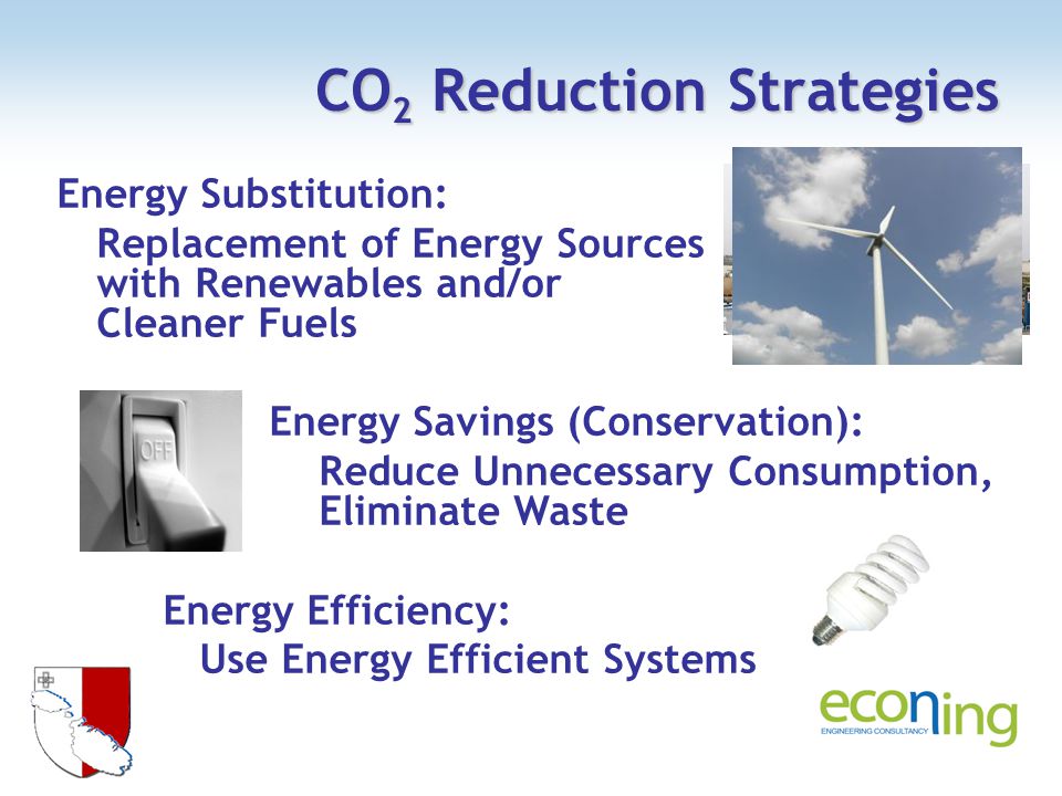 CO 2 Reduction Strategies Energy Substitution: Replacement of Energy Sources with Renewables and/or Cleaner Fuels Energy Savings (Conservation): Reduce Unnecessary Consumption, Eliminate Waste Energy Efficiency: Use Energy Efficient Systems