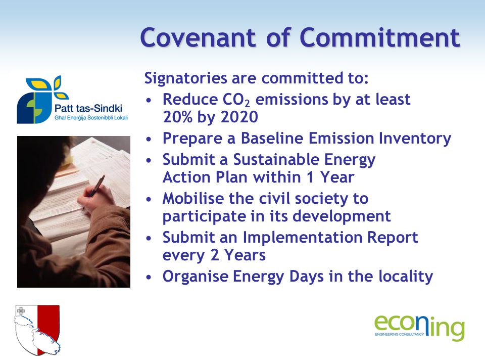 Covenant of Commitment Signatories are committed to: Reduce CO 2 emissions by at least 20% by 2020 Prepare a Baseline Emission Inventory Submit a Sustainable Energy Action Plan within 1 Year Mobilise the civil society to participate in its development Submit an Implementation Report every 2 Years Organise Energy Days in the locality