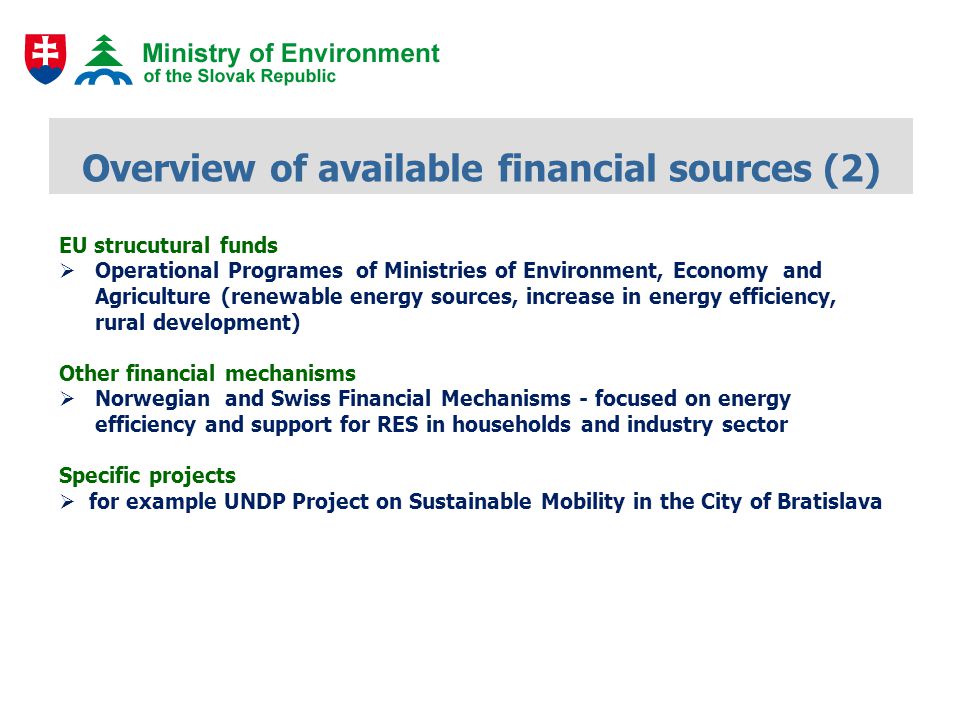 Overview of available financial sources (2) EU strucutural funds Operational Programes of Ministries of Environment, Economy and Agriculture (renewable energy sources, increase in energy efficiency, rural development) Other financial mechanisms Norwegian and Swiss Financial Mechanisms - focused on energy efficiency and support for RES in households and industry sector Specific projects for example UNDP Project on Sustainable Mobility in the City of Bratislava