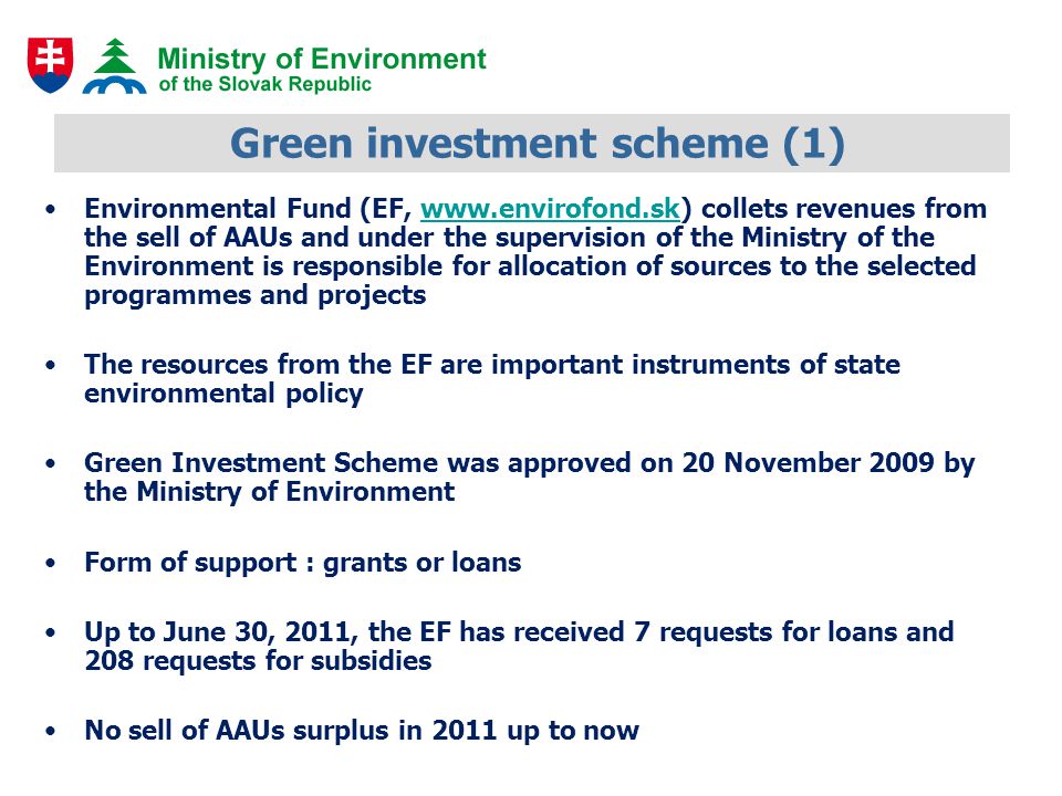 Green investment scheme (1) Environmental Fund (EF,   collets revenues from the sell of AAUs and under the supervision of the Ministry of the Environment is responsible for allocation of sources to the selected programmes and projectswww.envirofond.sk The resources from the EF are important instruments of state environmental policy Green Investment Scheme was approved on 20 November 2009 by the Ministry of Environment Form of support : grants or loans Up to June 30, 2011, the EF has received 7 requests for loans and 208 requests for subsidies No sell of AAUs surplus in 2011 up to now