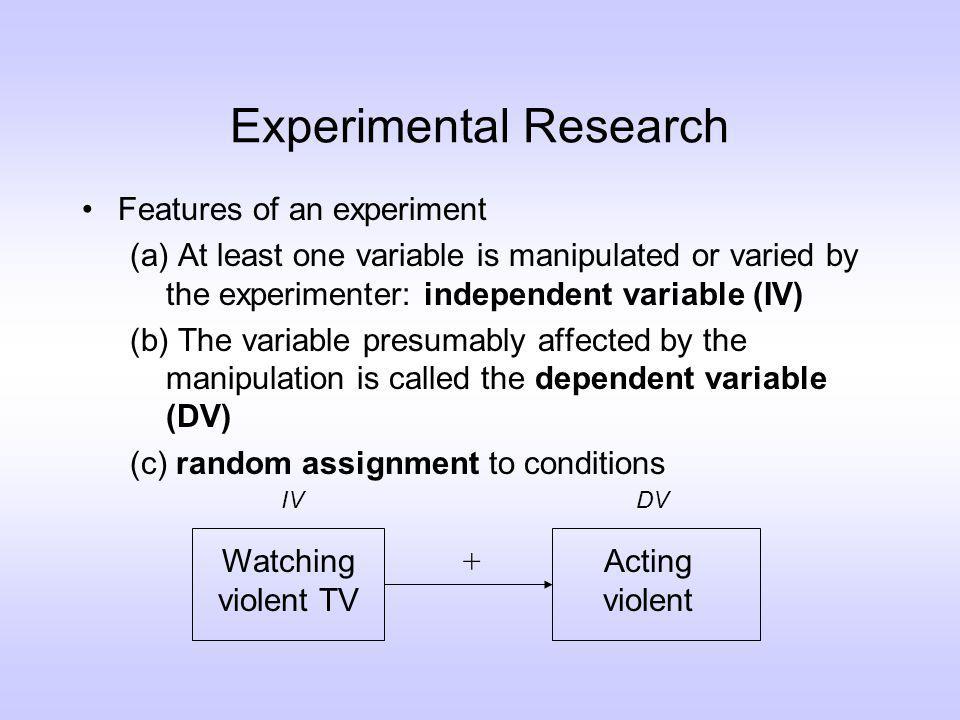 Experimental Research Features of an experiment (a) At least one variable is manipulated or varied by the experimenter: independent variable (IV) (b) The variable presumably affected by the manipulation is called the dependent variable (DV) (c) random assignment to conditions Watching violent TV Acting violent IVDV +