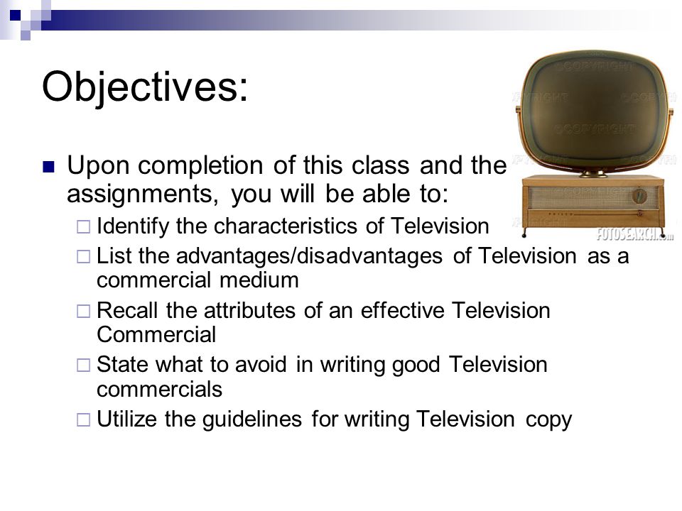Objectives: Upon completion of this class and the assignments, you will be able to: Identify the characteristics of Television List the advantages/disadvantages of Television as a commercial medium Recall the attributes of an effective Television Commercial State what to avoid in writing good Television commercials Utilize the guidelines for writing Television copy