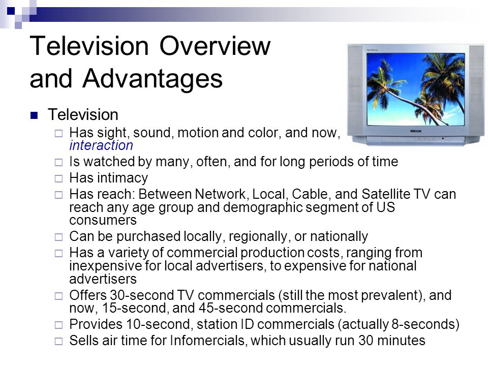 Television Overview and Advantages Television Has sight, sound, motion and color, and now, interaction Is watched by many, often, and for long periods of time Has intimacy Has reach: Between Network, Local, Cable, and Satellite TV can reach any age group and demographic segment of US consumers Can be purchased locally, regionally, or nationally Has a variety of commercial production costs, ranging from inexpensive for local advertisers, to expensive for national advertisers Offers 30-second TV commercials (still the most prevalent), and now, 15-second, and 45-second commercials.