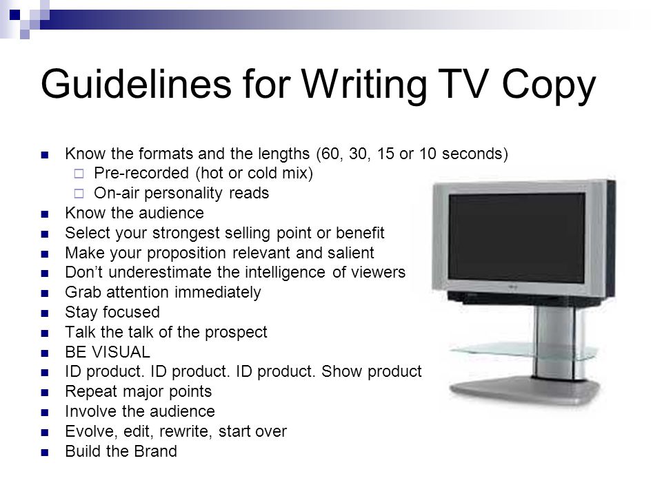 Guidelines for Writing TV Copy Know the formats and the lengths (60, 30, 15 or 10 seconds) Pre-recorded (hot or cold mix) On-air personality reads Know the audience Select your strongest selling point or benefit Make your proposition relevant and salient Dont underestimate the intelligence of viewers Grab attention immediately Stay focused Talk the talk of the prospect BE VISUAL ID product.