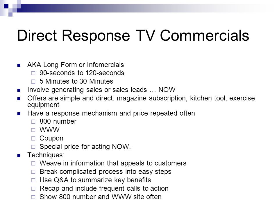 Direct Response TV Commercials AKA Long Form or Infomercials 90-seconds to 120-seconds 5 Minutes to 30 Minutes Involve generating sales or sales leads … NOW Offers are simple and direct: magazine subscription, kitchen tool, exercise equipment Have a response mechanism and price repeated often 800 number WWW Coupon Special price for acting NOW.