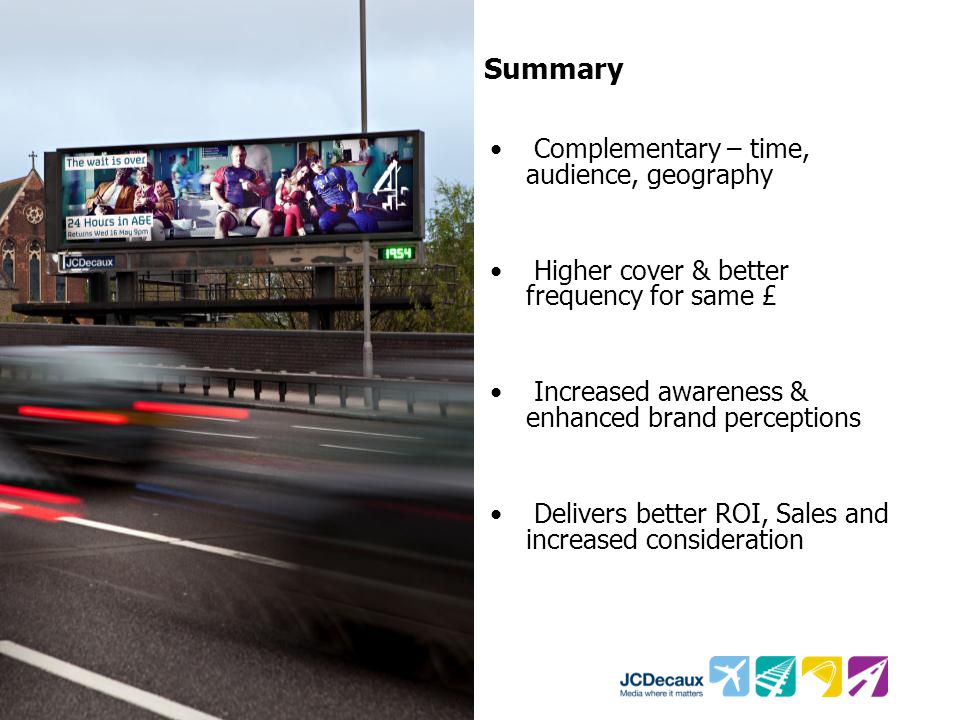 Summary Complementary – time, audience, geography Higher cover & better frequency for same £ Increased awareness & enhanced brand perceptions Delivers better ROI, Sales and increased consideration