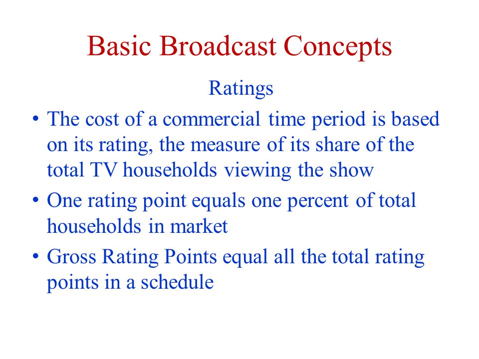 Basic Broadcast Concepts Ratings The cost of a commercial time period is based on its rating, the measure of its share of the total TV households viewing the show One rating point equals one percent of total households in market Gross Rating Points equal all the total rating points in a schedule