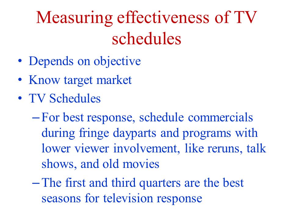 Measuring effectiveness of TV schedules Depends on objective Know target market TV Schedules – For best response, schedule commercials during fringe dayparts and programs with lower viewer involvement, like reruns, talk shows, and old movies – The first and third quarters are the best seasons for television response