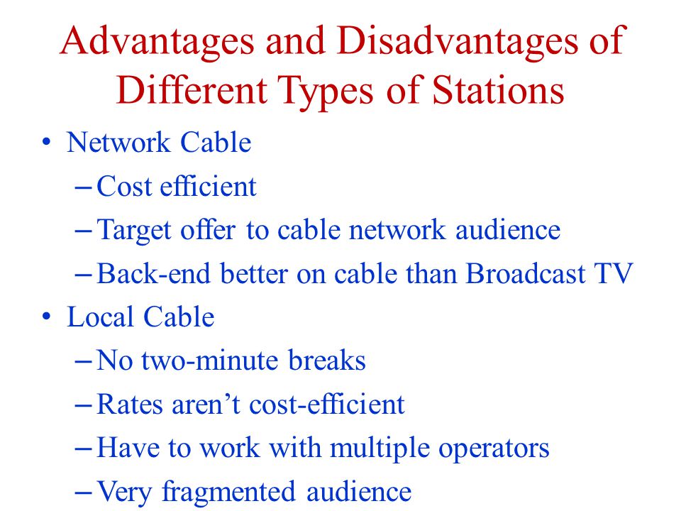 Advantages and Disadvantages of Different Types of Stations Network Cable – Cost efficient – Target offer to cable network audience – Back-end better on cable than Broadcast TV Local Cable – No two-minute breaks – Rates arent cost-efficient – Have to work with multiple operators – Very fragmented audience