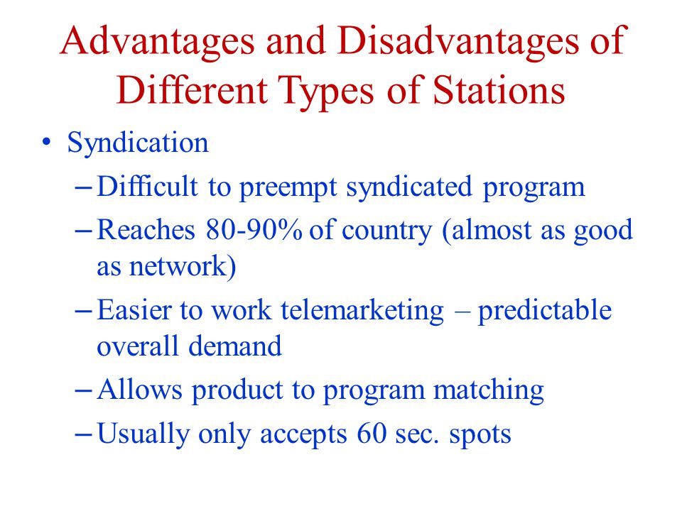 Advantages and Disadvantages of Different Types of Stations Syndication – Difficult to preempt syndicated program – Reaches 80-90% of country (almost as good as network) – Easier to work telemarketing – predictable overall demand – Allows product to program matching – Usually only accepts 60 sec.