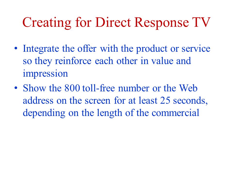Creating for Direct Response TV Integrate the offer with the product or service so they reinforce each other in value and impression Show the 800 toll-free number or the Web address on the screen for at least 25 seconds, depending on the length of the commercial
