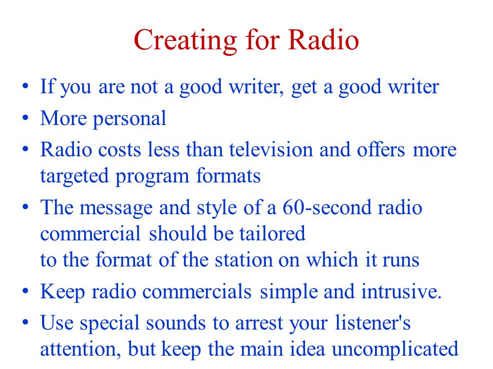Creating for Radio If you are not a good writer, get a good writer More personal Radio costs less than television and offers more targeted program formats The message and style of a 60-second radio commercial should be tailored to the format of the station on which it runs Keep radio commercials simple and intrusive.