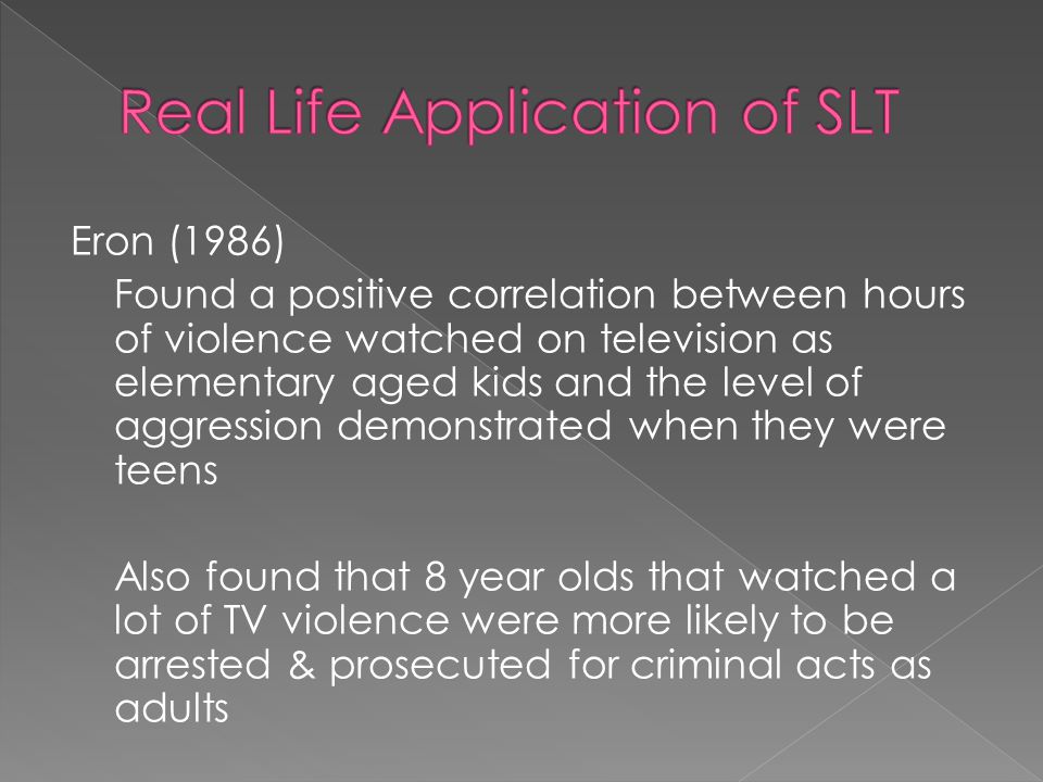 Eron (1986) Found a positive correlation between hours of violence watched on television as elementary aged kids and the level of aggression demonstrated when they were teens Also found that 8 year olds that watched a lot of TV violence were more likely to be arrested & prosecuted for criminal acts as adults