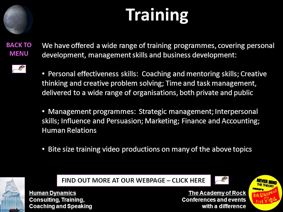 Human Dynamics Consulting, Training, Coaching and Speaking The Academy of Rock Conferences and events with a difference Training BACK TO MENU FIND OUT MORE AT OUR WEBPAGE – CLICK HERE We have offered a wide range of training programmes, covering personal development, management skills and business development: Personal effectiveness skills: Coaching and mentoring skills; Creative thinking and creative problem solving; Time and task management, delivered to a wide range of organisations, both private and public Management programmes: Strategic management; Interpersonal skills; Influence and Persuasion; Marketing; Finance and Accounting; Human Relations Bite size training video productions on many of the above topics