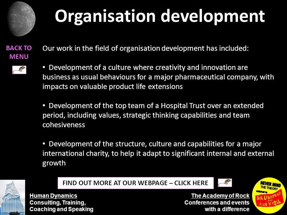 Human Dynamics Consulting, Training, Coaching and Speaking The Academy of Rock Conferences and events with a difference Organisation development BACK TO MENU FIND OUT MORE AT OUR WEBPAGE – CLICK HERE Our work in the field of organisation development has included: Development of a culture where creativity and innovation are business as usual behaviours for a major pharmaceutical company, with impacts on valuable product life extensions Development of the top team of a Hospital Trust over an extended period, including values, strategic thinking capabilities and team cohesiveness Development of the structure, culture and capabilities for a major international charity, to help it adapt to significant internal and external growth