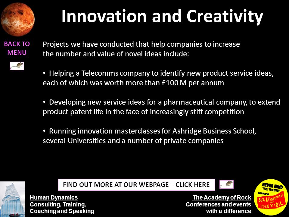 Human Dynamics Consulting, Training, Coaching and Speaking The Academy of Rock Conferences and events with a difference Innovation and Creativity BACK TO MENU FIND OUT MORE AT OUR WEBPAGE – CLICK HERE Projects we have conducted that help companies to increase the number and value of novel ideas include: Helping a Telecomms company to identify new product service ideas, each of which was worth more than £100 M per annum Developing new service ideas for a pharmaceutical company, to extend product patent life in the face of increasingly stiff competition Running innovation masterclasses for Ashridge Business School, several Universities and a number of private companies