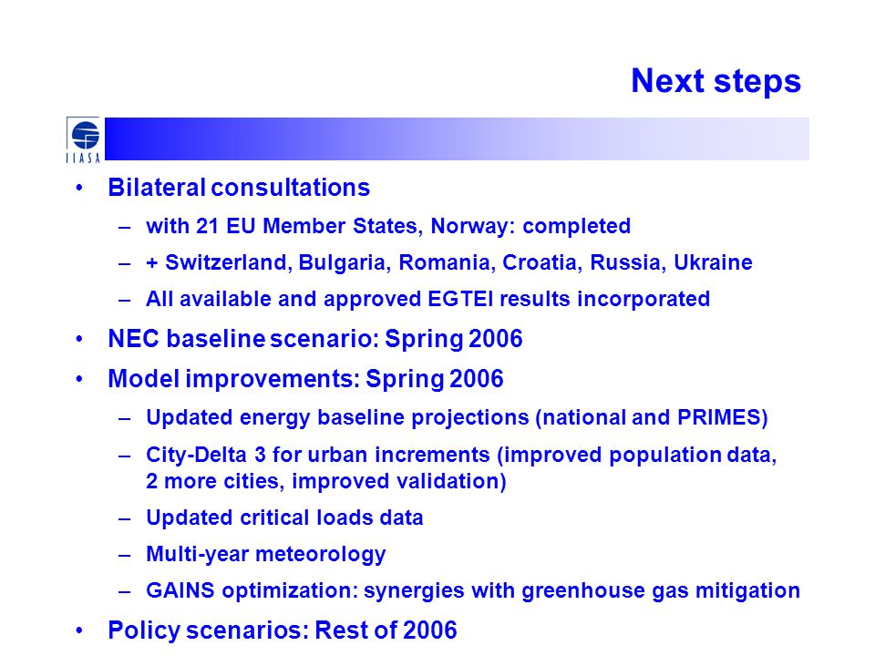 Next steps Bilateral consultations –with 21 EU Member States, Norway: completed –+ Switzerland, Bulgaria, Romania, Croatia, Russia, Ukraine –All available and approved EGTEI results incorporated NEC baseline scenario: Spring 2006 Model improvements: Spring 2006 –Updated energy baseline projections (national and PRIMES) –City-Delta 3 for urban increments (improved population data, 2 more cities, improved validation) –Updated critical loads data –Multi-year meteorology –GAINS optimization: synergies with greenhouse gas mitigation Policy scenarios: Rest of 2006