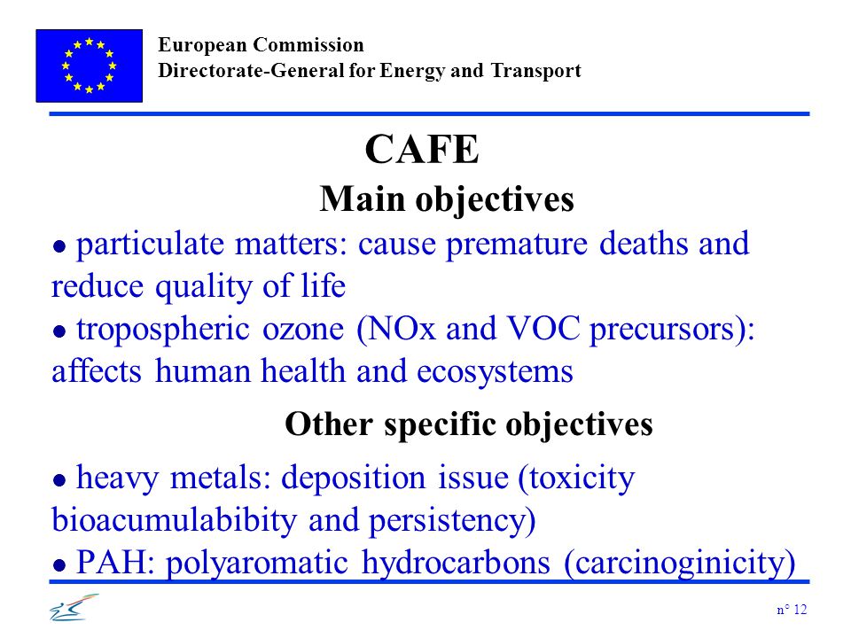 European Commission Directorate-General for Energy and Transport n° 12 CAFE Main objectives l particulate matters: cause premature deaths and reduce quality of life l tropospheric ozone (NOx and VOC precursors): affects human health and ecosystems Other specific objectives l heavy metals: deposition issue (toxicity bioacumulabibity and persistency) l PAH: polyaromatic hydrocarbons (carcinoginicity)