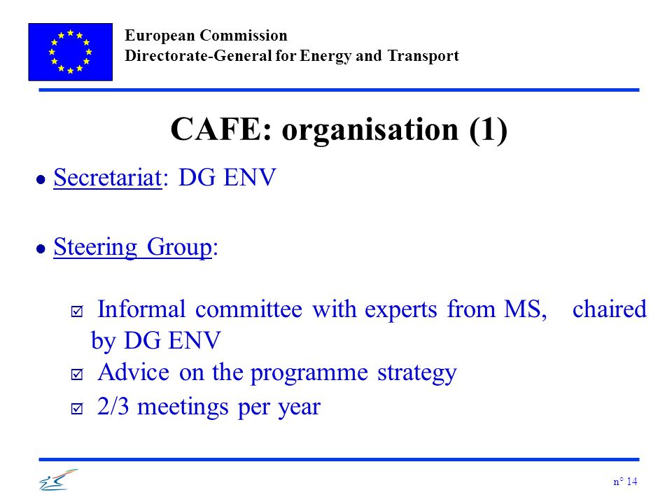 European Commission Directorate-General for Energy and Transport n° 14 CAFE: organisation (1) l Secretariat: DG ENV l Steering Group: þ Informal committee with experts from MS, chaired by DG ENV þ Advice on the programme strategy þ 2/3 meetings per year