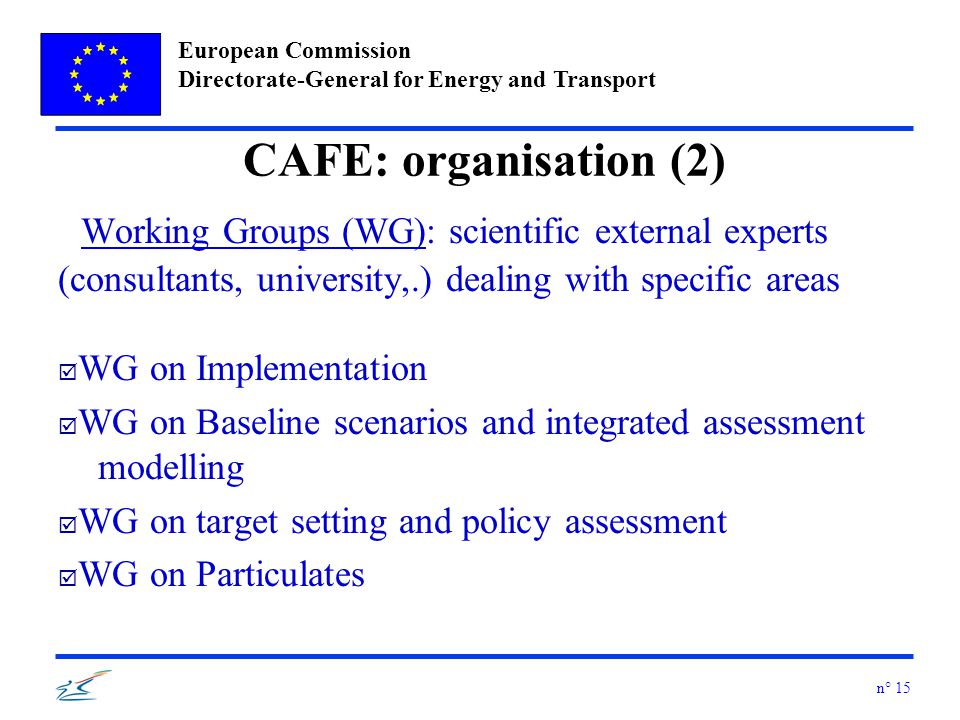 European Commission Directorate-General for Energy and Transport n° 15 CAFE: organisation (2) Working Groups (WG): scientific external experts (consultants, university,.) dealing with specific areas þ WG on Implementation þ WG on Baseline scenarios and integrated assessment modelling þ WG on target setting and policy assessment þ WG on Particulates