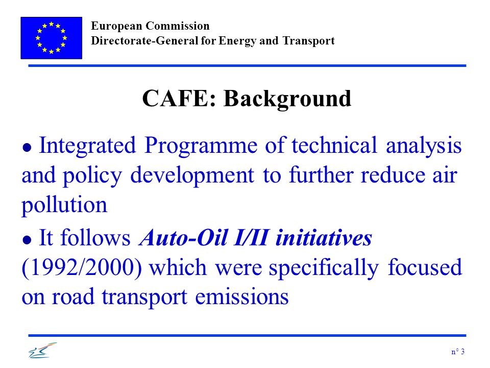 European Commission Directorate-General for Energy and Transport n° 3 CAFE: Background l Integrated Programme of technical analysis and policy development to further reduce air pollution l It follows Auto-Oil I/II initiatives (1992/2000) which were specifically focused on road transport emissions