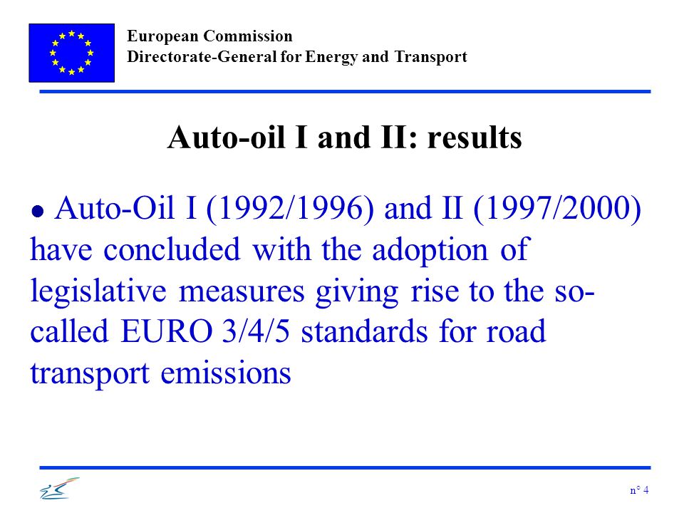 European Commission Directorate-General for Energy and Transport n° 4 Auto-oil I and II: results l Auto-Oil I (1992/1996) and II (1997/2000) have concluded with the adoption of legislative measures giving rise to the so- called EURO 3/4/5 standards for road transport emissions