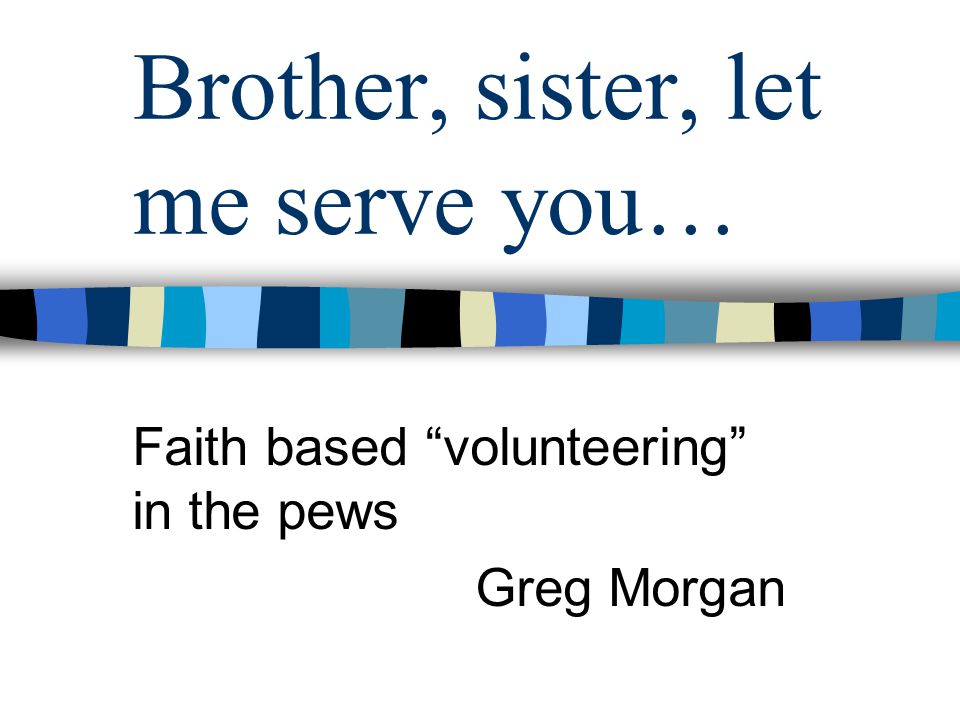 Brother, sister, let me serve you… Faith based volunteering in the pews Greg Morgan