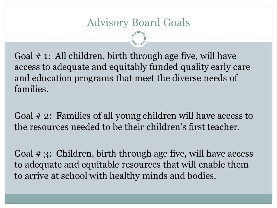 Advisory Board Goals Goal # 1: All children, birth through age five, will have access to adequate and equitably funded quality early care and education programs that meet the diverse needs of families.