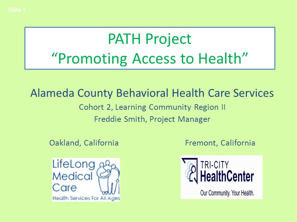 PATH Project Promoting Access to Health Alameda County Behavioral Health Care Services Cohort 2, Learning Community Region II Freddie Smith, Project Manager Oakland, California Fremont, California Slide 1